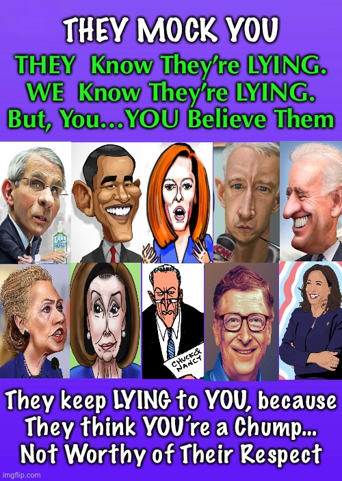 YOU keep falling for it.  THEY keep disrespecting YOU.   And, YOU’re one of their own! | THEY MOCK YOU; THEY  Know They’re LYING.
WE  Know They’re LYING.
But, You…YOU Believe Them; They keep LYING to YOU, because
They think YOU’re a Chump…
Not Worthy of Their Respect | image tagged in memes,some people actually believe them,i know,it seems impossible,but there really are people that stoopid,blind idiots | made w/ Imgflip meme maker