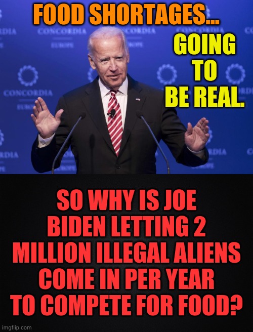 GOING TO BE REAL. FOOD SHORTAGES... SO WHY IS JOE BIDEN LETTING 2 MILLION ILLEGAL ALIENS COME IN PER YEAR TO COMPETE FOR FOOD? | image tagged in memes,politics,joe biden,food,shortage,competition | made w/ Imgflip meme maker