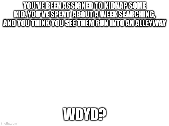 No joke, romance, ext. | YOU'VE BEEN ASSIGNED TO KIDNAP SOME KID. YOU'VE SPENT  ABOUT A WEEK SEARCHING, AND YOU THINK YOU SEE THEM RUN INTO AN ALLEYWAY; WDYD? | image tagged in blank white template | made w/ Imgflip meme maker