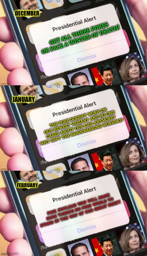 It's all just a coincidence! | DECEMBER; GET ALL THREE POKES OR FACE A WINTER OF DEATH! JANUARY; THE POKE DOESN'T WORK ON OUR NEWEST VARIANT AND NO ONE CARES ABOUT OUR LIES ANYMORE? WHY ISN'T THE BRAINWASHING WORKING? FEBRUARY; FINE. NUCLEAR WAR WILL MAKE SURE THERE'S NO FREE WORLD TO STAND IN THE WAY OF OUR GREAT RESET. | image tagged in jackass presidential alert,theres no,great reset,stop talking about it,ww3 | made w/ Imgflip meme maker