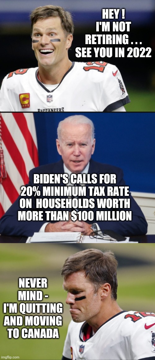 20% For the Big Guy | HEY !
I'M NOT RETIRING . . .

SEE YOU IN 2022; BIDEN'S CALLS FOR 20% MINIMUM TAX RATE ON  HOUSEHOLDS WORTH MORE THAN $100 MILLION; NEVER MIND -
I'M QUITTING AND MOVING TO CANADA | image tagged in nfl,nba,biden,liberals,democrats,tom brady | made w/ Imgflip meme maker