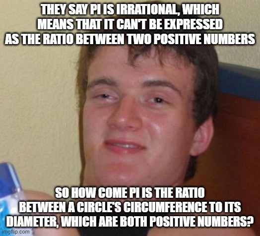 Hmmm... | THEY SAY PI IS IRRATIONAL, WHICH MEANS THAT IT CAN'T BE EXPRESSED AS THE RATIO BETWEEN TWO POSITIVE NUMBERS; SO HOW COME PI IS THE RATIO BETWEEN A CIRCLE'S CIRCUMFERENCE TO ITS DIAMETER, WHICH ARE BOTH POSITIVE NUMBERS? | image tagged in memes,10 guy,math,mathematics,pi,circle | made w/ Imgflip meme maker