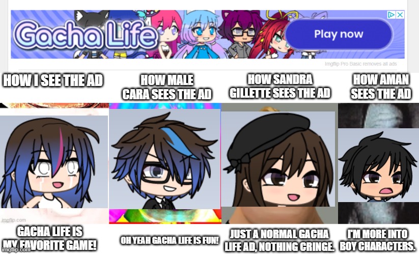 Me and my friends reacting to  the gacha life ad we just got! | HOW I SEE THE AD; HOW MALE CARA SEES THE AD; HOW SANDRA GILLETTE SEES THE AD; HOW AMAN SEES THE AD; GACHA LIFE IS MY FAVORITE GAME! OH YEAH GACHA LIFE IS FUN! JUST A NORMAL GACHA LIFE AD, NOTHING CRINGE. I'M MORE INTO BOY CHARACTERS. | image tagged in mr incredible becoming canny,mr incredible becoming uncanny,gacha life,pop up school,memes,ads | made w/ Imgflip meme maker
