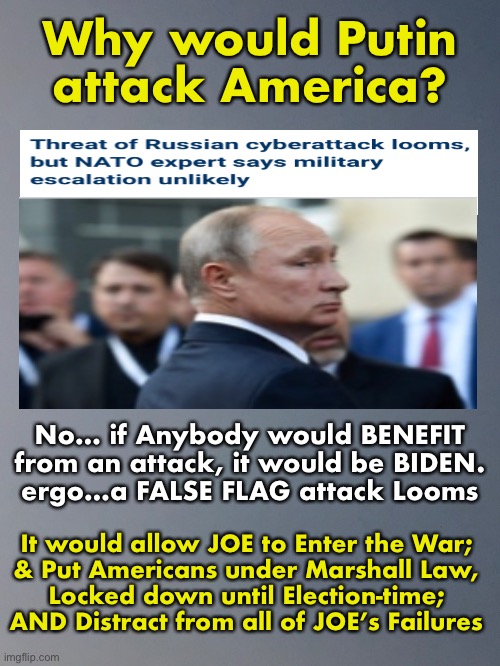 Brandon HAS TO Lockdown Americans until the 2022 Elections.  No gathering, no discussions… so, Internet Interruptions too. | Why would Putin
attack America? No… if Anybody would BENEFIT
from an attack, it would be BIDEN.
ergo…a FALSE FLAG attack Looms; It would allow JOE to Enter the War;
& Put Americans under Marshall Law,
Locked down until Election-time;
AND Distract from all of JOE’s Failures | image tagged in memes,false flag,cyber attacks on infrastructure,electrical grid,internet,exercise power control marshall law | made w/ Imgflip meme maker