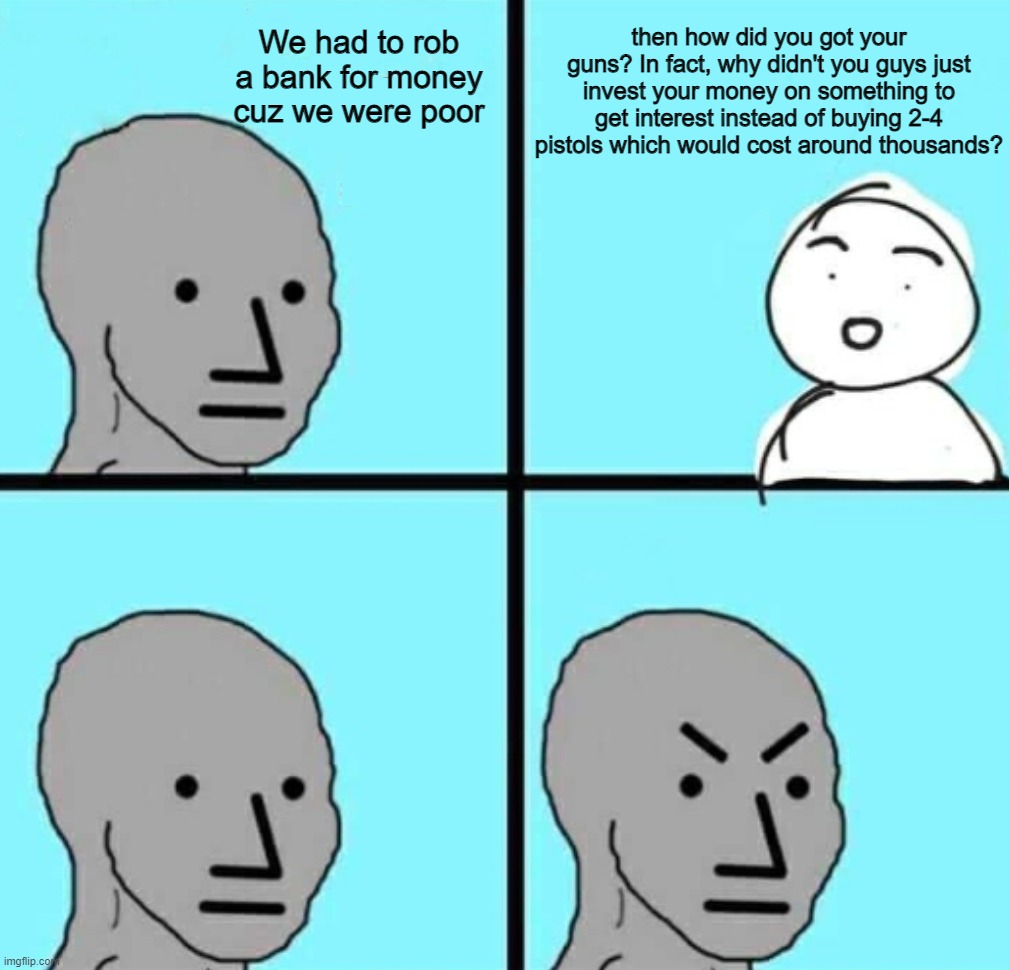 Angry npc wojak | We had to rob a bank for money cuz we were poor; then how did you got your guns? In fact, why didn't you guys just invest your money on something to get interest instead of buying 2-4 pistols which would cost around thousands? | image tagged in angry npc wojak,memes,funny,angery | made w/ Imgflip meme maker