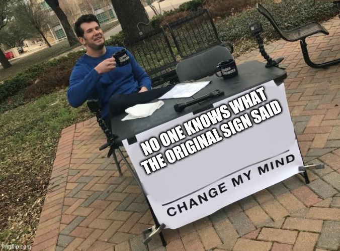 Does anyone know what the original said | NO ONE KNOWS WHAT THE ORIGINAL SIGN SAID | image tagged in change my mind crowder,lol,unsolved mysteries | made w/ Imgflip meme maker