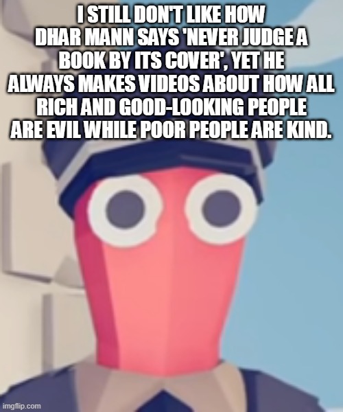TABS Stare | I STILL DON'T LIKE HOW DHAR MANN SAYS 'NEVER JUDGE A BOOK BY ITS COVER', YET HE ALWAYS MAKES VIDEOS ABOUT HOW ALL RICH AND GOOD-LOOKING PEOPLE ARE EVIL WHILE POOR PEOPLE ARE KIND. | image tagged in tabs stare | made w/ Imgflip meme maker