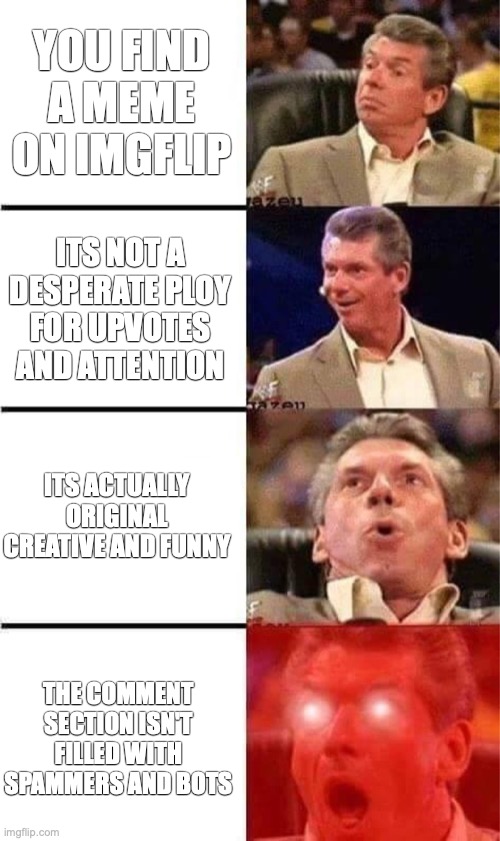 (insert innovative title here) | YOU FIND A MEME ON IMGFLIP; ITS NOT A DESPERATE PLOY FOR UPVOTES AND ATTENTION; ITS ACTUALLY ORIGINAL CREATIVE AND FUNNY; THE COMMENT SECTION ISN'T FILLED WITH SPAMMERS AND BOTS | image tagged in vince mcmahon reaction w/glowing eyes,imgflip,imgflip users | made w/ Imgflip meme maker