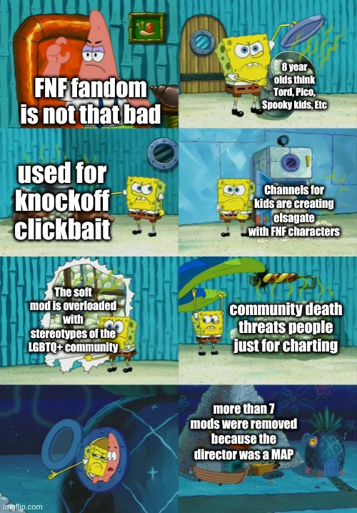 Spongebob diapers meme | 8 year olds think Tord, Pico, Spooky kids, Etc; FNF fandom is not that bad; used for knockoff clickbait; Channels for kids are creating elsagate with FNF characters; The soft mod is overloaded with stereotypes of the LGBTQ+ community; community death threats people just for charting; more than 7 mods were removed because the director was a MAP | image tagged in spongebob diapers meme | made w/ Imgflip meme maker
