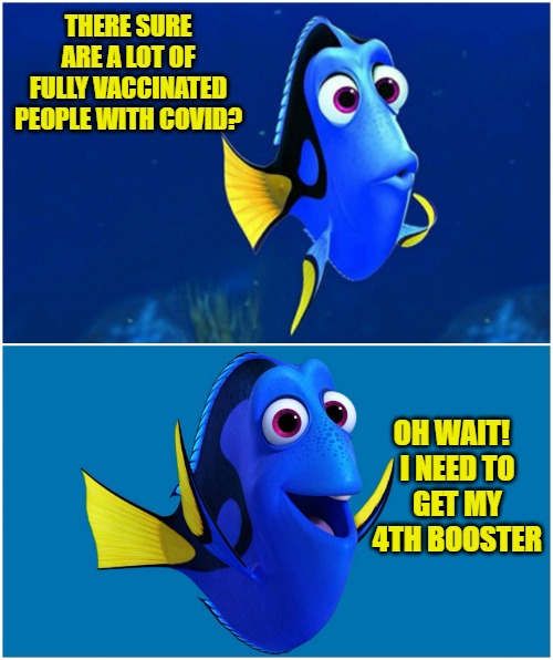 No title needed | THERE SURE ARE A LOT OF FULLY VACCINATED PEOPLE WITH COVID? OH WAIT!   

I NEED TO GET MY 4TH BOOSTER | image tagged in dory,boosters,covid,vaccines,4th,memes | made w/ Imgflip meme maker