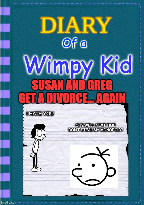 Diary of a Wimpy Kid Blank cover | Of a; Wimpy Kid; SUSAN AND GREG
GET A DIVORCE... AGAIN; I HATE YOU; OH? WELL NEXT TIME
DON'T STEAL MY MONOPOLY! | image tagged in diary of a wimpy kid blank cover | made w/ Imgflip meme maker
