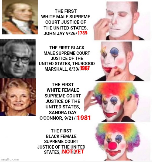 What Were The Qualifications Needed To Be Supreme Court Justice From 1789 until 1967?  You Had To Be White And Male | THE FIRST WHITE MALE SUPREME COURT JUSTICE OF THE UNITED STATES, JOHN JAY 9/26/1789; 1789; THE FIRST BLACK MALE SUPREME COURT JUSTICE OF THE UNITED STATES, THURGOOD MARSHALL, 8/30/1967; 1967; THE FIRST WHITE FEMALE SUPREME COURT JUSTICE OF THE UNITED STATES, SANDRA DAY O'CONNOR, 9/21/1981; THE FIRST BLACK FEMALE SUPREME COURT JUSTICE OF THE UNITED STATES, NOT YET; 1981; NOT YET | image tagged in memes,clown applying makeup,supreme court,supreme court my eye,supreme joke,and justice for all | made w/ Imgflip meme maker