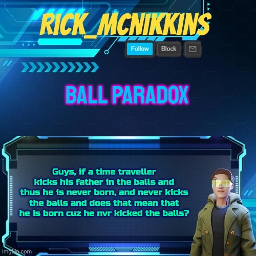 You gotta have the balls to do it | BALL PARADOX; Guys, if a time traveller kicks his father in the balls and thus he is never born, and never kicks the balls and does that mean that he is born cuz he nvr kicked the balls? | image tagged in mcnikkins temp 3 v2 | made w/ Imgflip meme maker