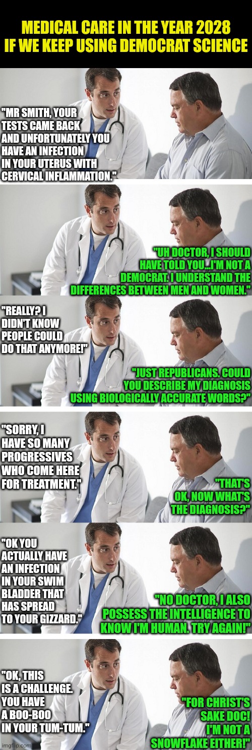 So will we need to invent "stupid english" to describe medical care to Democrats? The correct answer is yes unfortunately. |  MEDICAL CARE IN THE YEAR 2028 IF WE KEEP USING DEMOCRAT SCIENCE; "MR SMITH, YOUR TESTS CAME BACK AND UNFORTUNATELY YOU HAVE AN INFECTION IN YOUR UTERUS WITH CERVICAL INFLAMMATION."; "UH DOCTOR, I SHOULD HAVE TOLD YOU...I'M NOT A DEMOCRAT. I UNDERSTAND THE DIFFERENCES BETWEEN MEN AND WOMEN."; "REALLY? I DIDN'T KNOW PEOPLE COULD DO THAT ANYMORE!"; "JUST REPUBLICANS. COULD YOU DESCRIBE MY DIAGNOSIS USING BIOLOGICALLY ACCURATE WORDS?"; "SORRY, I HAVE SO MANY PROGRESSIVES WHO COME HERE FOR TREATMENT."; "THAT'S OK, NOW WHAT'S THE DIAGNOSIS?"; "OK YOU ACTUALLY HAVE AN INFECTION IN YOUR SWIM BLADDER THAT HAS SPREAD TO YOUR GIZZARD."; "NO DOCTOR, I ALSO POSSESS THE INTELLIGENCE TO KNOW I'M HUMAN. TRY AGAIN!"; "OK, THIS IS A CHALLENGE. YOU HAVE A BOO-BOO IN YOUR TUM-TUM."; "FOR CHRIST'S SAKE DOC! I'M NOT A SNOWFLAKE EITHER!" | image tagged in doctor and patient,medicine,liberals,stupid people,unbelievable,science | made w/ Imgflip meme maker