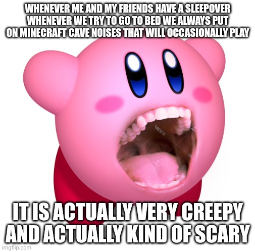 Kirby with teeth (god is extinct) | WHENEVER ME AND MY FRIENDS HAVE A SLEEPOVER WHENEVER WE TRY TO GO TO BED WE ALWAYS PUT ON MINECRAFT CAVE NOISES THAT WILL OCCASIONALLY PLAY; IT IS ACTUALLY VERY CREEPY AND ACTUALLY KIND OF SCARY | image tagged in kirby with teeth god is extinct | made w/ Imgflip meme maker