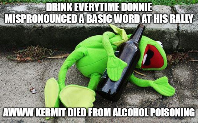 Drunk Kermit | DRINK EVERYTIME DONNIE MISPRONOUNCED A BASIC WORD AT HIS RALLY; AWWW KERMIT DIED FROM ALCOHOL POISONING | image tagged in drunk kermit | made w/ Imgflip meme maker