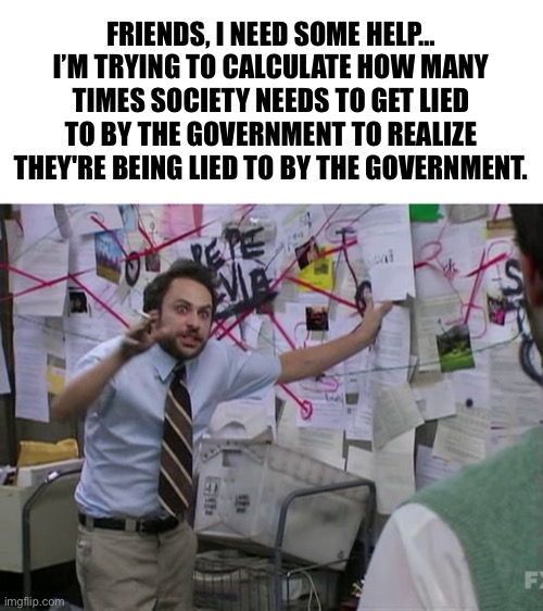 FRIENDS, I NEED SOME HELP... I'M TRYING TO CALCULATE HOW MANY TIMES SOCIETY NEEDS TO GET LIED TO BY THE GOVERNMENT | FRIENDS, I NEED SOME HELP… I’M TRYING TO CALCULATE HOW MANY TIMES SOCIETY NEEDS TO GET LIED TO BY THE GOVERNMENT TO REALIZE THEY'RE BEING LIED TO BY THE GOVERNMENT. | image tagged in charlie conspiracy always sunny in philidelphia,political meme,government,social media,fake news | made w/ Imgflip meme maker