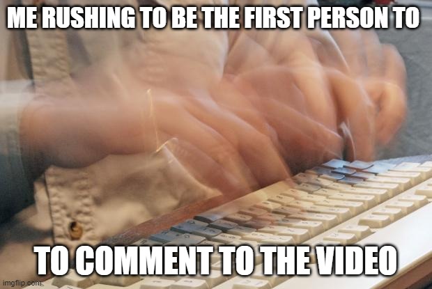 Typing Fast |  ME RUSHING TO BE THE FIRST PERSON TO; TO COMMENT TO THE VIDEO | image tagged in typing fast | made w/ Imgflip meme maker
