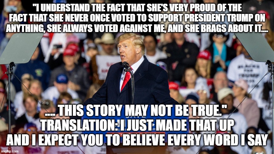 Trump Georgia Lie fest 2022 | "I UNDERSTAND THE FACT THAT SHE'S VERY PROUD OF THE FACT THAT SHE NEVER ONCE VOTED TO SUPPORT PRESIDENT TRUMP ON ANYTHING, SHE ALWAYS VOTED AGAINST ME, AND SHE BRAGS ABOUT IT.... .... THIS STORY MAY NOT BE TRUE." 
TRANSLATION: I JUST MADE THAT UP AND I EXPECT YOU TO BELIEVE EVERY WORD I SAY | image tagged in trump georgia lie fest 2022 | made w/ Imgflip meme maker