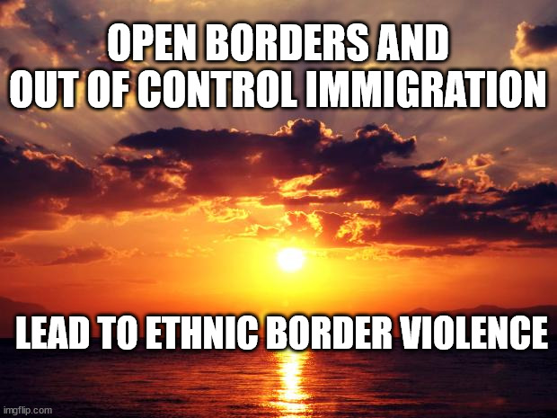 Sunset | OPEN BORDERS AND OUT OF CONTROL IMMIGRATION; LEAD TO ETHNIC BORDER VIOLENCE | image tagged in sunset | made w/ Imgflip meme maker