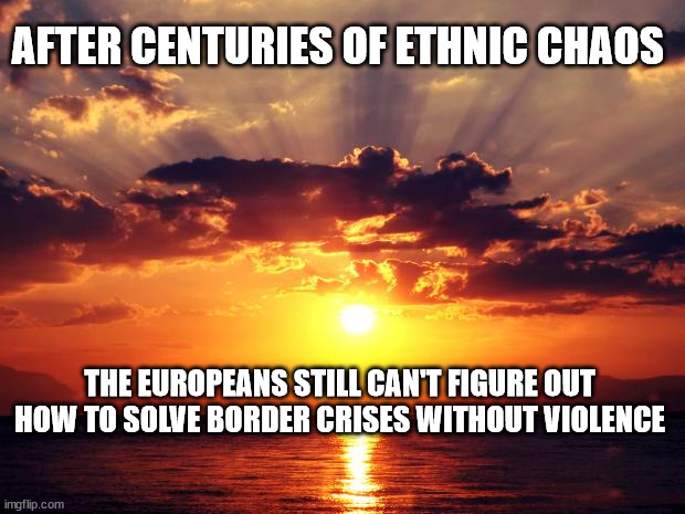 Sunset | AFTER CENTURIES OF ETHNIC CHAOS; THE EUROPEANS STILL CAN'T FIGURE OUT HOW TO SOLVE BORDER CRISES WITHOUT VIOLENCE | image tagged in sunset | made w/ Imgflip meme maker