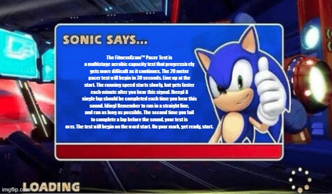 Sonic Spitting Fax | The FitnessGram™ Pacer Test is a multistage aerobic capacity test that progressively gets more difficult as it continues. The 20 meter pacer test will begin in 30 seconds. Line up at the start. The running speed starts slowly, but gets faster each minute after you hear this signal. [beep] A single lap should be completed each time you hear this sound. [ding] Remember to run in a straight line, and run as long as possible. The second time you fail to complete a lap before the sound, your test is over. The test will begin on the word start. On your mark, get ready, start. | image tagged in sonic says | made w/ Imgflip meme maker