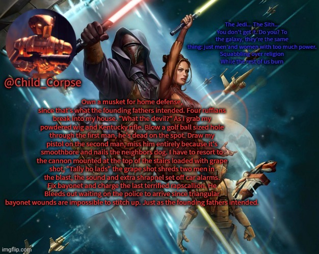 Corpse's Kotor template | Own a musket for home defense, since that's what the founding fathers intended. Four ruffians break into my house. "What the devil?" As I grab my powdered wig and Kentucky rifle. Blow a golf ball sized hole through the first man, he's dead on the spot. Draw my pistol on the second man, miss him entirely because it's smoothbore and nails the neighbors dog. I have to resort to the cannon mounted at the top of the stairs loaded with grape shot, "Tally ho lads" the grape shot shreds two men in the blast, the sound and extra shrapnel set off car alarms. Fix bayonet and charge the last terrified rapscallion. He Bleeds out waiting on the police to arrive since triangular bayonet wounds are impossible to stitch up. Just as the founding fathers intended. | image tagged in corpse's kotor template | made w/ Imgflip meme maker