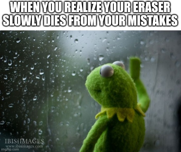 kermit window | WHEN YOU REALIZE YOUR ERASER SLOWLY DIES FROM YOUR MISTAKES | image tagged in kermit window | made w/ Imgflip meme maker