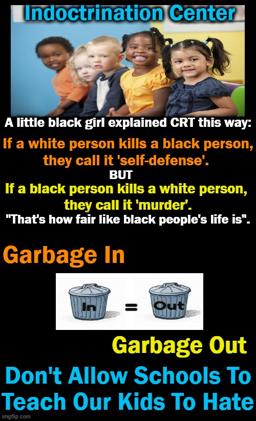 Children start out life as blank slates. Don't teach them hate & victimhood mentality. | Indoctrination Center; A little black girl explained CRT this way:; If a white person kills a black person,

they call it 'self-defense'. If a black person kills a white person, 

they call it 'murder'. BUT; "That's how fair like black people's life is". Garbage In; Garbage Out; Don't Allow Schools To
Teach Our Kids To Hate | image tagged in politics,indoctrination,schools,children,critical race theory,hatred and victimhood | made w/ Imgflip meme maker