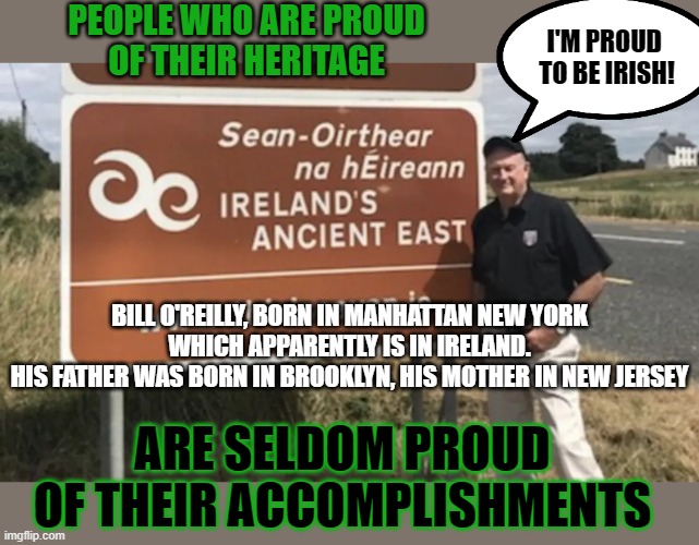 Are you proud of your heritage or of your accomplishments? | PEOPLE WHO ARE PROUD
OF THEIR HERITAGE; I'M PROUD 
TO BE IRISH! BILL O'REILLY, BORN IN MANHATTAN NEW YORK
WHICH APPARENTLY IS IN IRELAND.
HIS FATHER WAS BORN IN BROOKLYN, HIS MOTHER IN NEW JERSEY; ARE SELDOM PROUD OF THEIR ACCOMPLISHMENTS | image tagged in false pride,pride,irish,bill o'reilly,accomplishment | made w/ Imgflip meme maker