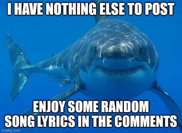 Random | I HAVE NOTHING ELSE TO POST; ENJOY SOME RANDOM SONG LYRICS IN THE COMMENTS | image tagged in straight white shark | made w/ Imgflip meme maker