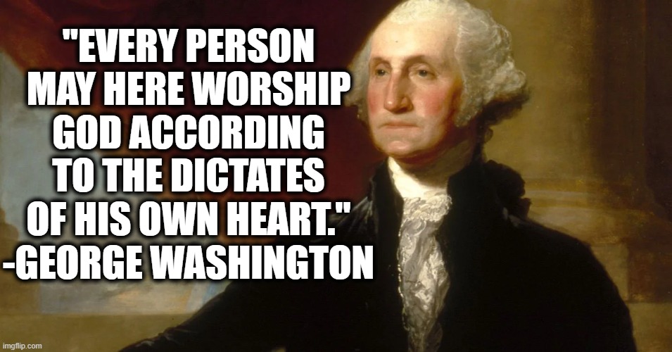 You heard it from the man. | "EVERY PERSON MAY HERE WORSHIP GOD ACCORDING TO THE DICTATES OF HIS OWN HEART." -GEORGE WASHINGTON | image tagged in president,quote,constitution,christianity,church,bible | made w/ Imgflip meme maker