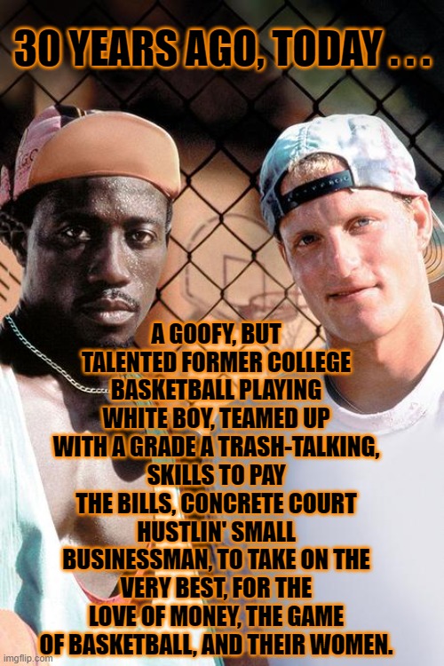 Still waiting for the VOD sequel: "White Men Still Can't Jump, Unless on Cocaine," co-starring Charlie Sheen |  30 YEARS AGO, TODAY . . . A GOOFY, BUT TALENTED FORMER COLLEGE BASKETBALL PLAYING WHITE BOY, TEAMED UP WITH A GRADE A TRASH-TALKING, SKILLS TO PAY THE BILLS, CONCRETE COURT HUSTLIN' SMALL BUSINESSMAN, TO TAKE ON THE VERY BEST, FOR THE LOVE OF MONEY, THE GAME OF BASKETBALL, AND THEIR WOMEN. | image tagged in woody harrelson,90s,classic,sports,movies,basketball | made w/ Imgflip meme maker