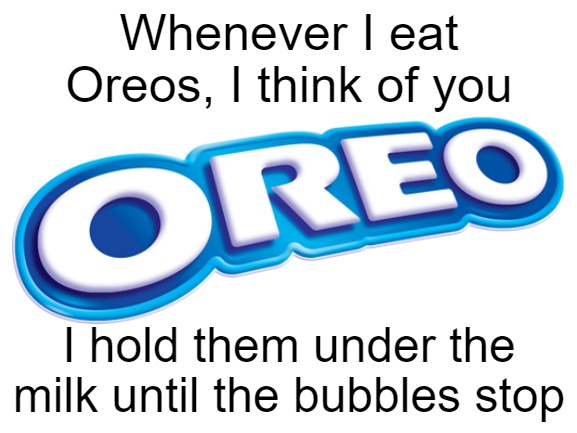 Blank White Template | Whenever I eat Oreos, I think of you; I hold them under the milk until the bubbles stop | image tagged in blank white template | made w/ Imgflip meme maker
