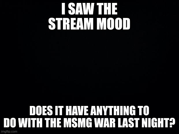 just a question | I SAW THE STREAM MOOD; DOES IT HAVE ANYTHING TO DO WITH THE MSMG WAR LAST NIGHT? | image tagged in black background | made w/ Imgflip meme maker