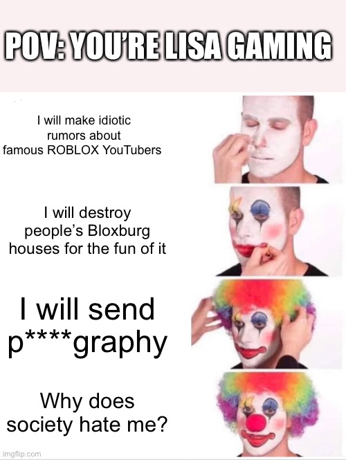 Clown Applying Makeup Meme | POV: YOU’RE LISA GAMING; I will make idiotic rumors about famous ROBLOX YouTubers; I will destroy people’s Bloxburg houses for the fun of it; I will send p****graphy; Why does society hate me? | image tagged in memes,clown applying makeup | made w/ Imgflip meme maker