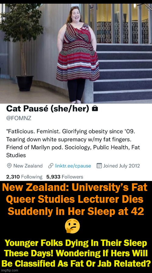 Or, It Could Be a Deadly Combination of Both . . . | New Zealand: University’s Fat 
Queer Studies Lecturer Dies 
Suddenly in Her Sleep at 42; 🤔; Younger Folks Dying In Their Sleep
These Days! Wondering If Hers Will
Be Classified As Fat Or Jab Related? | image tagged in politics,obesity,covid jab,liberal professor,interesting,news | made w/ Imgflip meme maker