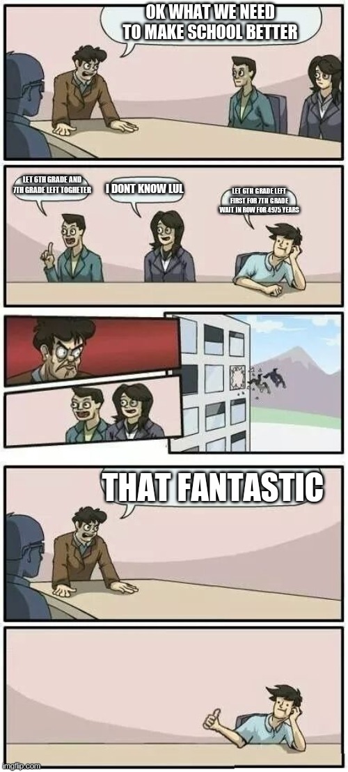 Boardroom Meeting Suggestion 2 | OK WHAT WE NEED TO MAKE SCHOOL BETTER; LET 6TH GRADE AND 7TH GRADE LEFT TOGHETER; I DONT KNOW LUL; LET 6TH GRADE LEFT FIRST FOR 7TH GRADE WAIT IN ROW FOR 4975 YEARS; THAT FANTASTIC | image tagged in boardroom meeting suggestion 2 | made w/ Imgflip meme maker