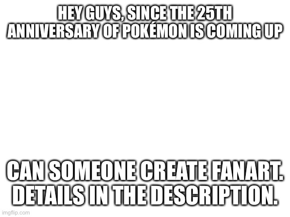 Making the fanart is optional | HEY GUYS, SINCE THE 25TH ANNIVERSARY OF POKÉMON IS COMING UP; CAN SOMEONE CREATE FANART. DETAILS IN THE DESCRIPTION. | image tagged in blank white template,fanart,pokemon,memes,pokemon 25th anniversary,why are you reading this | made w/ Imgflip meme maker