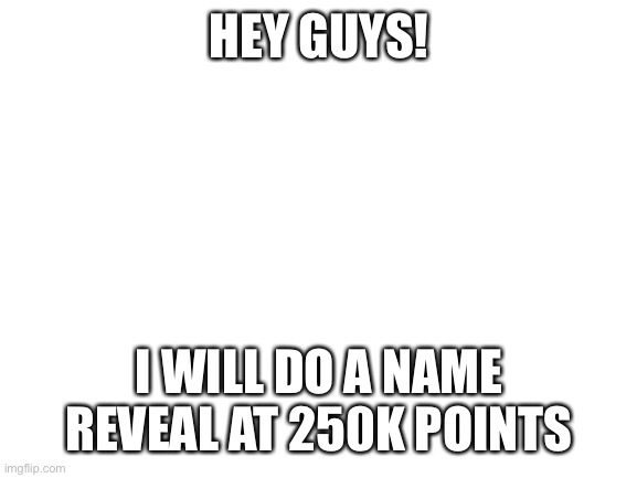 Name reveal at 250k | HEY GUYS! I WILL DO A NAME REVEAL AT 250K POINTS | image tagged in blank white template,memes,not really pokemon,name reveal,why are you reading this,stop reading the tags | made w/ Imgflip meme maker