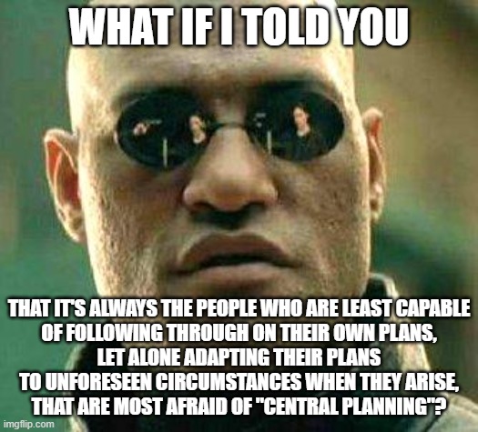 Your Inability To Plan Ahead And Adapt To Adversity Makes "Central Planning" Necessary | WHAT IF I TOLD YOU; THAT IT'S ALWAYS THE PEOPLE WHO ARE LEAST CAPABLE
OF FOLLOWING THROUGH ON THEIR OWN PLANS,
LET ALONE ADAPTING THEIR PLANS
TO UNFORESEEN CIRCUMSTANCES WHEN THEY ARISE,
THAT ARE MOST AFRAID OF "CENTRAL PLANNING"? | image tagged in what if i told you,gru's plan,improvise adapt overcome,jazz music stops,making plans,neckbeard libertarian | made w/ Imgflip meme maker