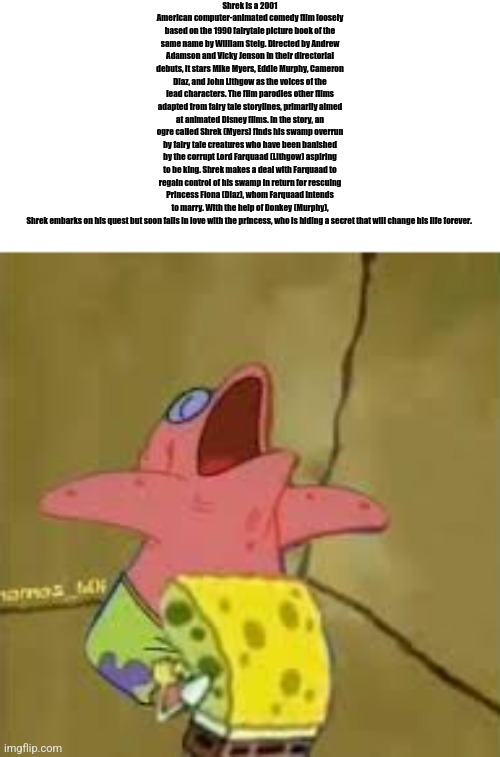 sponge bob blowjob | Shrek is a 2001 American computer-animated comedy film loosely based on the 1990 fairytale picture book of the same name by William Steig. Directed by Andrew Adamson and Vicky Jenson in their directorial debuts, it stars Mike Myers, Eddie Murphy, Cameron Diaz, and John Lithgow as the voices of the lead characters. The film parodies other films adapted from fairy tale storylines, primarily aimed at animated Disney films. In the story, an ogre called Shrek (Myers) finds his swamp overrun by fairy tale creatures who have been banished by the corrupt Lord Farquaad (Lithgow) aspiring to be king. Shrek makes a deal with Farquaad to regain control of his swamp in return for rescuing Princess Fiona (Diaz), whom Farquaad intends to marry. With the help of Donkey (Murphy), Shrek embarks on his quest but soon falls in love with the princess, who is hiding a secret that will change his life forever. | image tagged in sponge bob blowjob | made w/ Imgflip meme maker