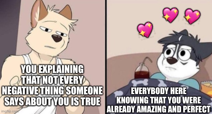 Trust me, you're more important than any video game or any kind of food | 💖; 💖; 💖; YOU EXPLAINING THAT NOT EVERY NEGATIVE THING SOMEONE SAYS ABOUT YOU IS TRUE; EVERYBODY HERE KNOWING THAT YOU WERE ALREADY AMAZING AND PERFECT | image tagged in wholesome,furry | made w/ Imgflip meme maker