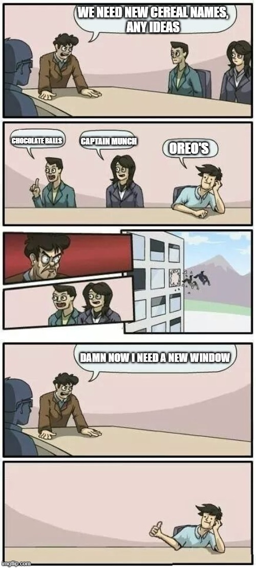 Boardroom Meeting Suggestion 2 | WE NEED NEW CEREAL NAMES,
ANY IDEAS; CHOCOLATE BALLS; CAPTAIN MUNCH; OREO'S; DAMN NOW I NEED A NEW WINDOW | image tagged in boardroom meeting suggestion 2 | made w/ Imgflip meme maker