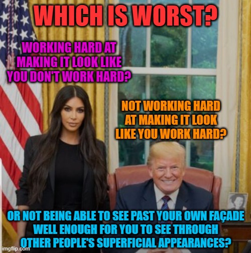 Reality TV Is Fake | WHICH IS WORST? WORKING HARD AT MAKING IT LOOK LIKE YOU DON'T WORK HARD? NOT WORKING HARD AT MAKING IT LOOK LIKE YOU WORK HARD? OR NOT BEING ABLE TO SEE PAST YOUR OWN FAÇADE
WELL ENOUGH FOR YOU TO SEE THROUGH
OTHER PEOPLE'S SUPERFICIAL APPEARANCES? | image tagged in kim kardashian and donald trump,hard work,fake people,fake,reality tv,reality check | made w/ Imgflip meme maker