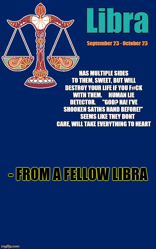 Libra | HAS MULTIPLE SIDES TO THEM, SWEET, BUT WILL DESTROY YOUR LIFE IF YOU F#CK WITH THEM.      HUMAN LIE DETECTOR.      "GOD? HA! I'VE SHOOKEN SATINS HAND BEFORE!" 
       SEEMS LIKE THEY DONT CARE, WILL TAKE EVERYTHING TO HEART; - FROM A FELLOW LIBRA | image tagged in libra template | made w/ Imgflip meme maker
