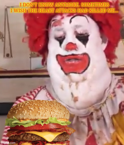 Ronald McDonald, the later years | I DON'T KNOW ANYMORE. SOMETIMES I WISH THE HEART ATTACKS HAD KILLED ME... | image tagged in ronald mcdonald,too fat,to live,not fat enough,to die,mcdonalds | made w/ Imgflip meme maker