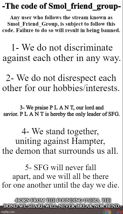 The Code of SFG. | -The code of Smol_friend_group-; Any user who follows the stream known as Smol_Friend_Group, is subject to follow this code. Failure to do so will result in being banned. 1- We do not discriminate against each other in any way. 2- We do not disrespect each other for our hobbies/interests. 3- We praise P L A N T, our lord and savior. P L A N T is hereby the only leader of SFG. 4- We stand together, uniting against Hampter, the demon that surrounds us all. 5- SFG will never fall apart, and we will all be there for one another until the day we die. -BORN FROM THE FOUNDING USERS, THE BOND WE SHARE WILL NEVER BREAK NOR BEND.- | image tagged in medium blank white template | made w/ Imgflip meme maker