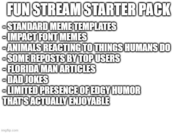 enjoy this | FUN STREAM STARTER PACK; - STANDARD MEME TEMPLATES
- IMPACT FONT MEMES
- ANIMALS REACTING TO THINGS HUMANS DO
- SOME REPOSTS BY TOP USERS
- FLORIDA MAN ARTICLES
- DAD JOKES
- LIMITED PRESENCE OF EDGY HUMOR 
THAT'S ACTUALLY ENJOYABLE | image tagged in blank white template,fun stream,where funny,edgy humor,imgflip,memes | made w/ Imgflip meme maker