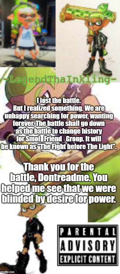 Today, we are reborn. | I lost the battle.
But I realized something. We are unhappy searching for power, wanting forever. The battle shall go down as the battle to change history for Smol_Friend_Group. It will be known as "The Fight before The Light". Thank you for the battle, Dontreadme. You helped me see that we were blinded by desire for power. | image tagged in legendthainkling's temp again | made w/ Imgflip meme maker